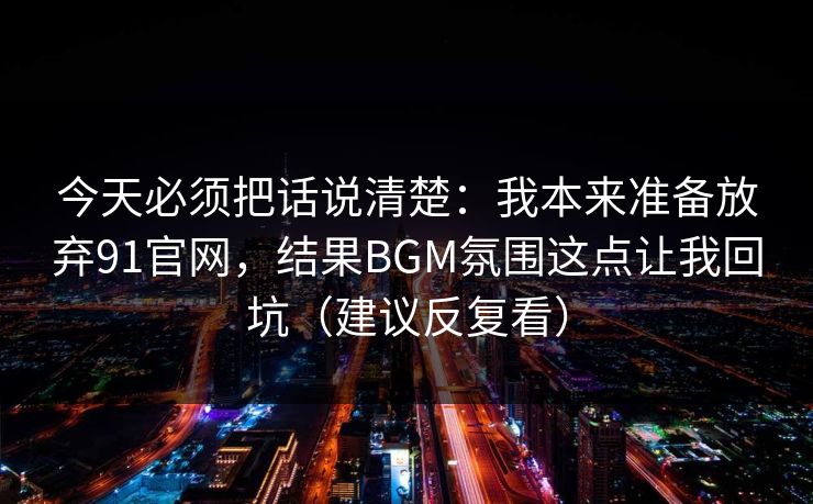 今天必须把话说清楚：我本来准备放弃91官网，结果BGM氛围这点让我回坑（建议反复看）