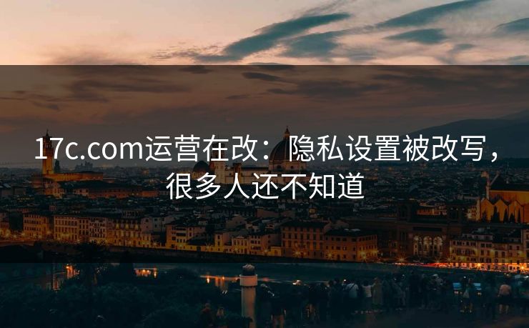 17c.com运营在改：隐私设置被改写，很多人还不知道