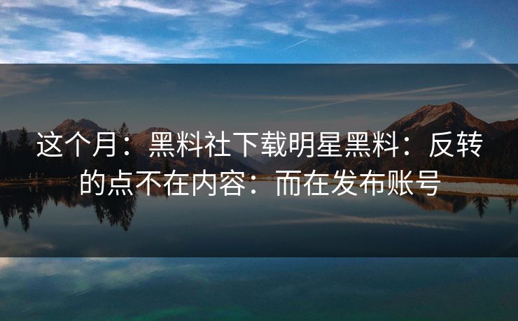 这个月：黑料社下载明星黑料：反转的点不在内容：而在发布账号