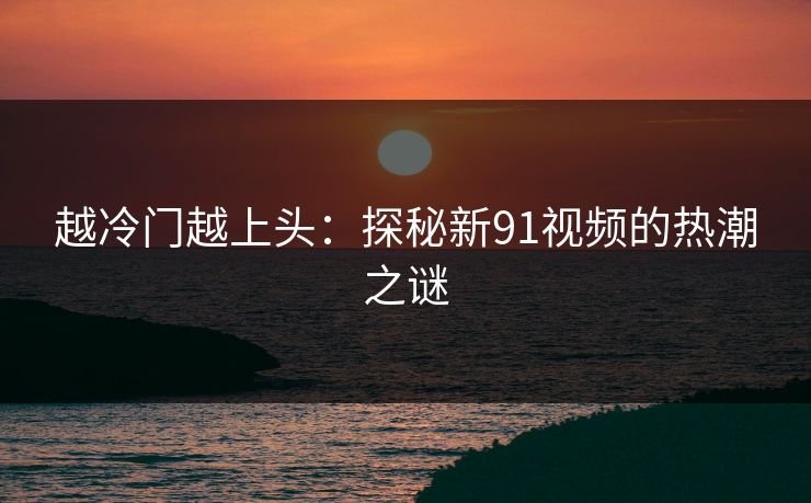 越冷门越上头：探秘新91视频的热潮之谜