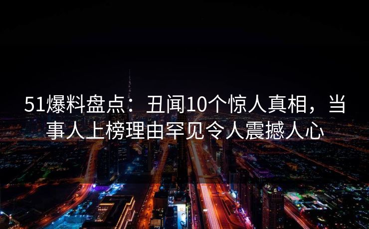 51爆料盘点：丑闻10个惊人真相，当事人上榜理由罕见令人震撼人心