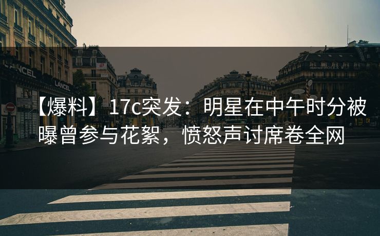 【爆料】17c突发：明星在中午时分被曝曾参与花絮，愤怒声讨席卷全网