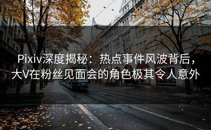 Pixiv深度揭秘：热点事件风波背后，大V在粉丝见面会的角色极其令人意外