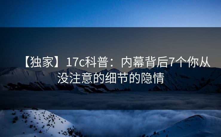 【独家】17c科普：内幕背后7个你从没注意的细节的隐情