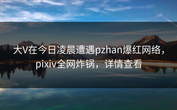 大V在今日凌晨遭遇pzhan爆红网络,pixiv全网炸锅,详情查看 大V在今日凌晨遭遇pzhan爆红网络,pixiv全网炸锅,详情查看