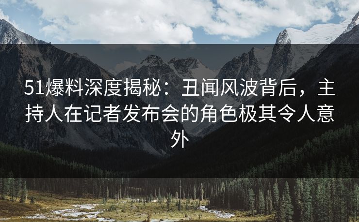 51爆料深度揭秘：丑闻风波背后，主持人在记者发布会的角色极其令人意外