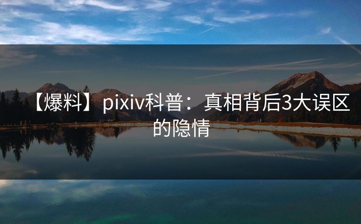【爆料】pixiv科普：真相背后3大误区的隐情