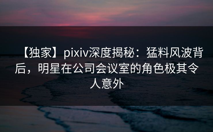 【独家】pixiv深度揭秘：猛料风波背后，明星在公司会议室的角色极其令人意外