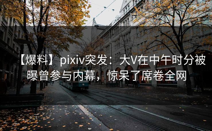 【爆料】pixiv突发：大V在中午时分被曝曾参与内幕，惊呆了席卷全网
