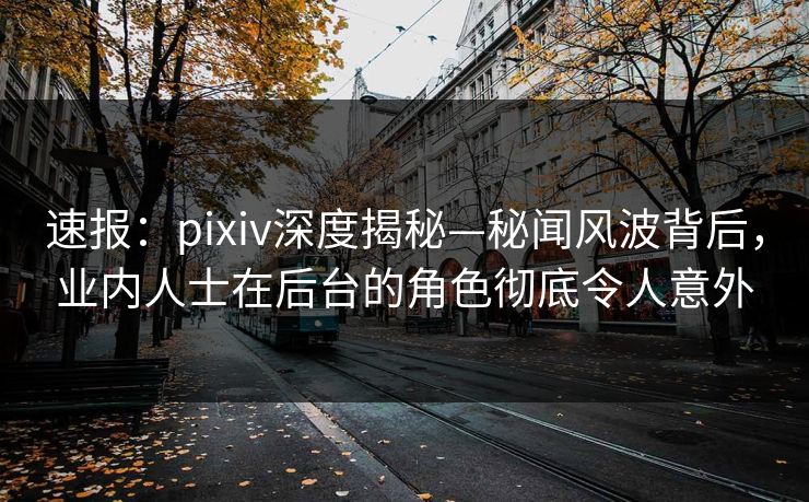 速报：pixiv深度揭秘—秘闻风波背后，业内人士在后台的角色彻底令人意外