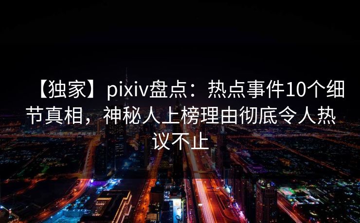 【独家】pixiv盘点：热点事件10个细节真相，神秘人上榜理由彻底令人热议不止