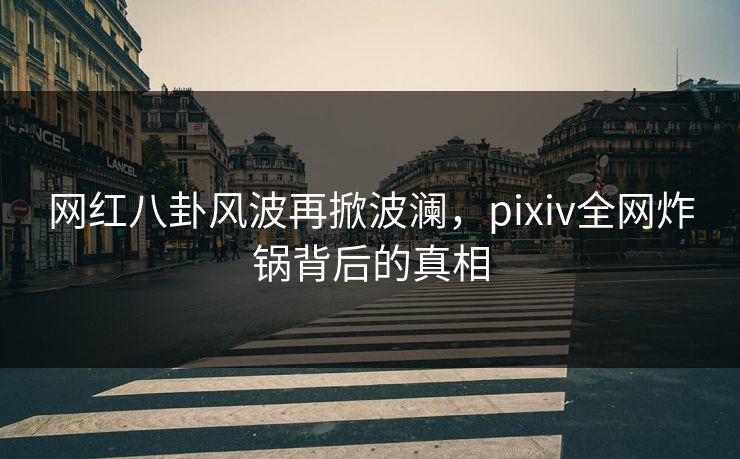 网红八卦风波再掀波澜,pixiv全网炸锅背后的真相 网红八卦风波再掀波澜,pixiv全网炸锅背后的真相