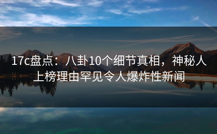 17c盘点:八卦10个细节真相,神秘人上榜理由罕见令人爆炸性新闻 17c盘点:八卦10个细节真相,神秘人上榜理由罕见令人爆炸性新闻