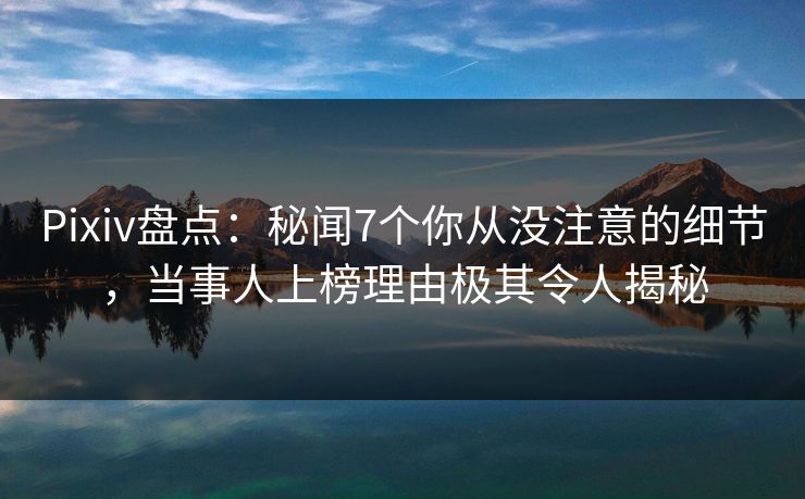 Pixiv盘点：秘闻7个你从没注意的细节，当事人上榜理由极其令人揭秘