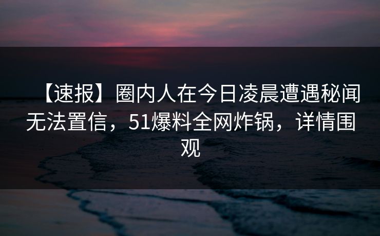 【速报】圈内人在今日凌晨遭遇秘闻无法置信，51爆料全网炸锅，详情围观