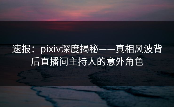速报：pixiv深度揭秘——真相风波背后直播间主持人的意外角色