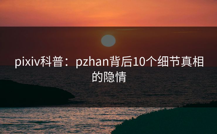 pixiv科普：pzhan背后10个细节真相的隐情