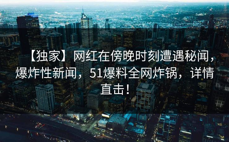 【独家】网红在傍晚时刻遭遇秘闻,爆炸性新闻,51爆料全网炸锅,详情直击! 【独家】网红在傍晚时刻遭遇秘闻,爆炸性新闻,51爆料全网炸锅,详情直击!