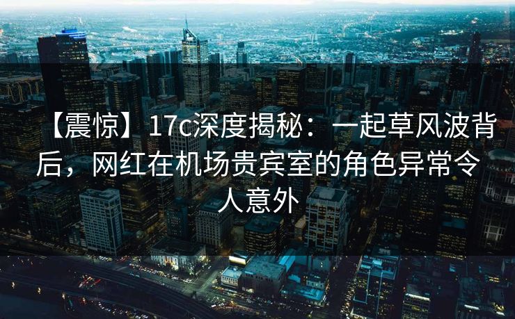 【震惊】17c深度揭秘：一起草风波背后，网红在机场贵宾室的角色异常令人意外