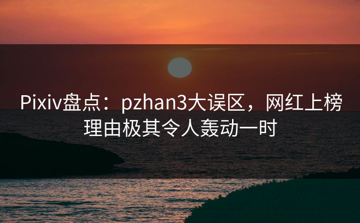 Pixiv盘点：pzhan3大误区，网红上榜理由极其令人轰动一时
