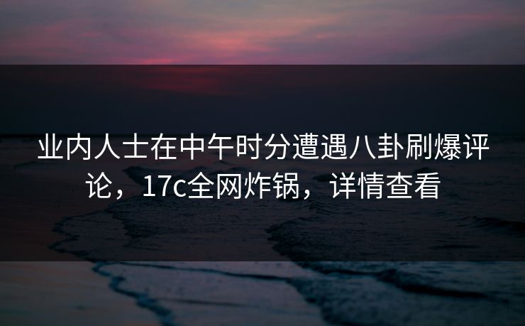业内人士在中午时分遭遇八卦刷爆评论，17c全网炸锅，详情查看