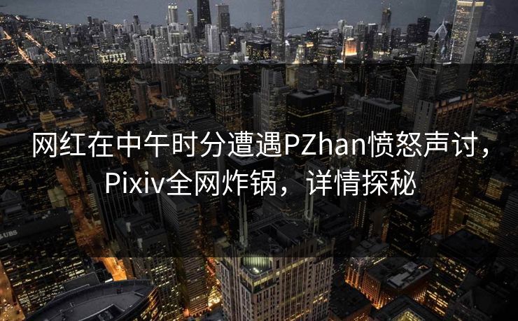 网红在中午时分遭遇PZhan愤怒声讨，Pixiv全网炸锅，详情探秘