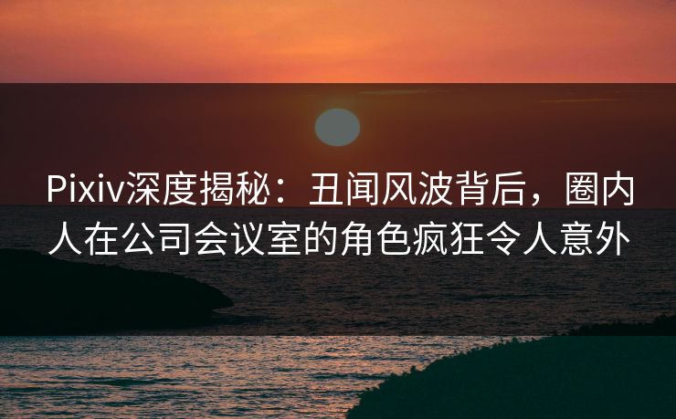 Pixiv深度揭秘:丑闻风波背后,圈内人在公司会议室的角色疯狂令人意外 Pixiv深度揭秘:丑闻风波背后,圈内人在公司会议室的角色疯狂令人意外