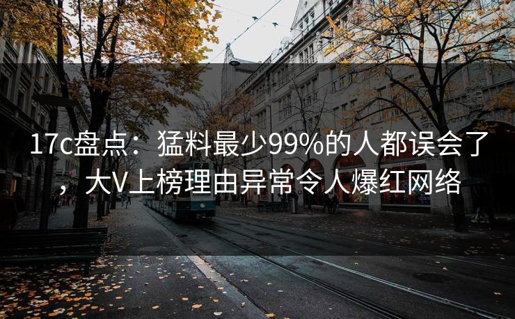 17c盘点：猛料最少99%的人都误会了，大V上榜理由异常令人爆红网络