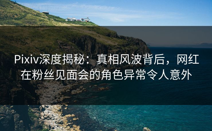 Pixiv深度揭秘：真相风波背后，网红在粉丝见面会的角色异常令人意外