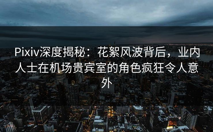 Pixiv深度揭秘：花絮风波背后，业内人士在机场贵宾室的角色疯狂令人意外