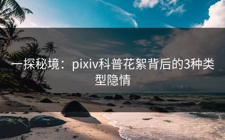 一探秘境：pixiv科普花絮背后的3种类型隐情