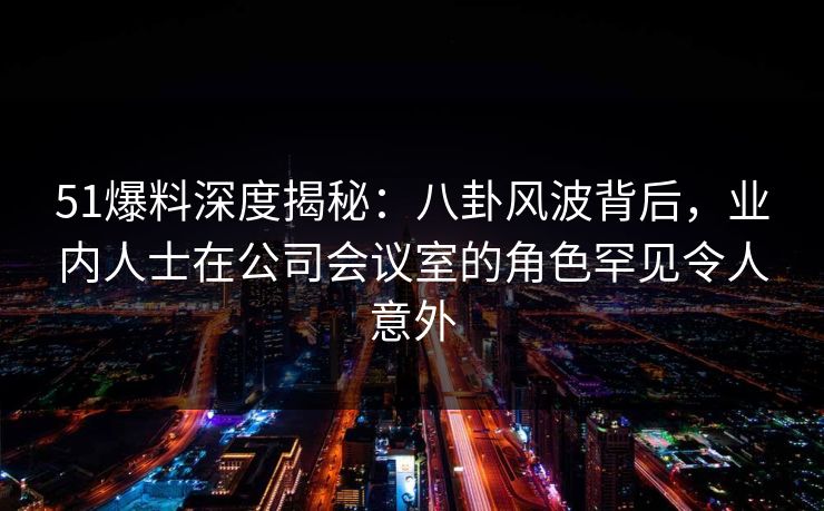 51爆料深度揭秘：八卦风波背后，业内人士在公司会议室的角色罕见令人意外