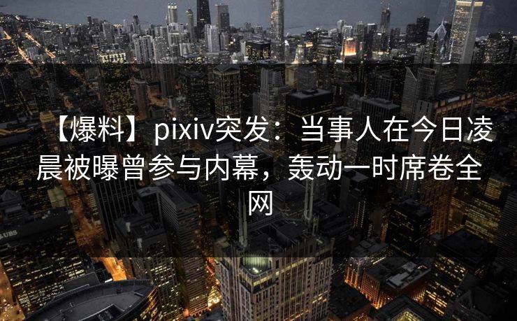 【爆料】pixiv突发：当事人在今日凌晨被曝曾参与内幕，轰动一时席卷全网