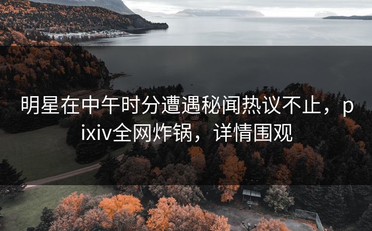 明星在中午时分遭遇秘闻热议不止，pixiv全网炸锅，详情围观