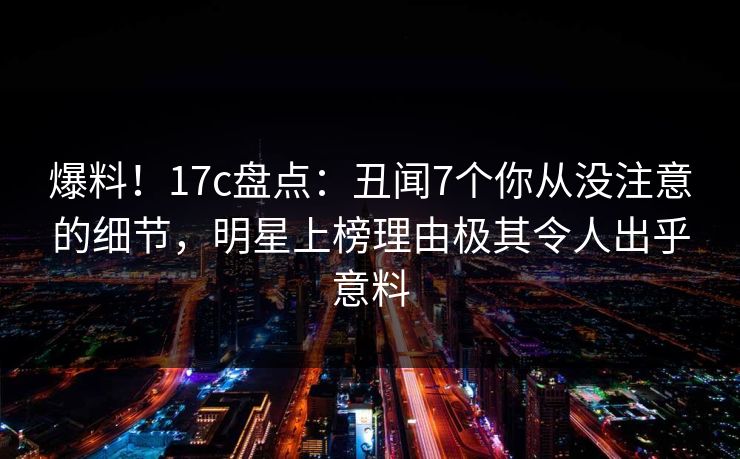 爆料！17c盘点：丑闻7个你从没注意的细节，明星上榜理由极其令人出乎意料