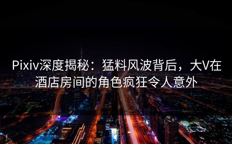 Pixiv深度揭秘:猛料风波背后,大V在酒店房间的角色疯狂令人意外 Pixiv深度揭秘:猛料风波背后,大V在酒店房间的角色疯狂令人意外