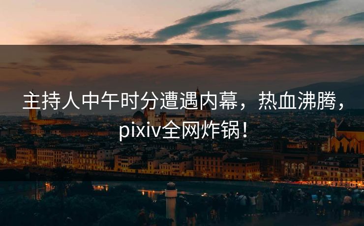 主持人中午时分遭遇内幕,热血沸腾,pixiv全网炸锅! 主持人中午时分遭遇内幕,热血沸腾,pixiv全网炸锅!