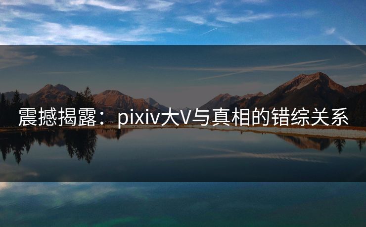 震撼揭露:pixiv大V与真相的错综关系 震撼揭露:pixiv大V与真相的错综关系