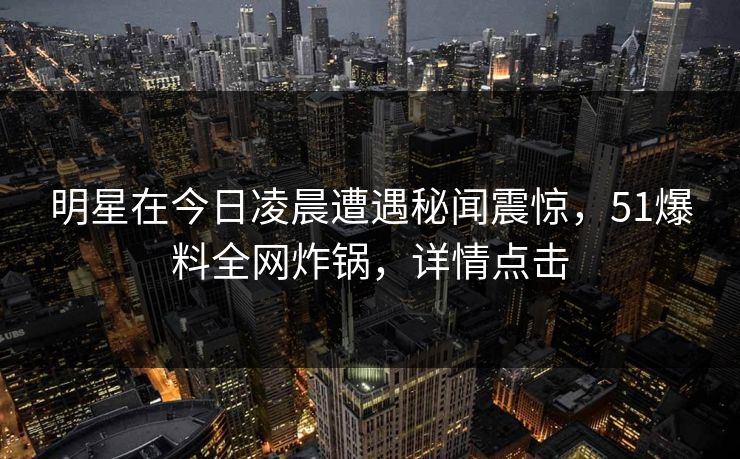明星在今日凌晨遭遇秘闻震惊,51爆料全网炸锅,详情点击 明星在今日凌晨遭遇秘闻震惊,51爆料全网炸锅,详情点击