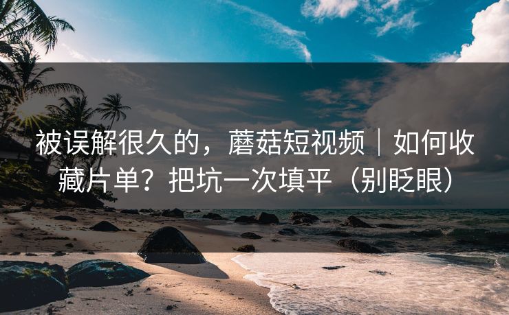 被误解很久的，蘑菇短视频｜如何收藏片单？把坑一次填平（别眨眼）